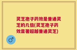 灵芝孢子药效是普通灵芝的几倍(灵芝孢子药效显著超越普通灵芝)