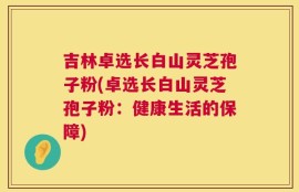 吉林卓选长白山灵芝孢子粉(卓选长白山灵芝孢子粉：健康生活的保障)