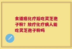 食道癌化疗后吃灵芝孢子粉？放疗化疗病人能吃灵芝孢子粉吗