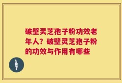 破壁灵芝孢子粉功效老年人？破壁灵芝孢子粉的功效与作用有哪些