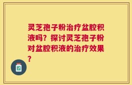 灵芝孢子粉治疗盆腔积液吗？探讨灵芝孢子粉对盆腔积液的治疗效果？