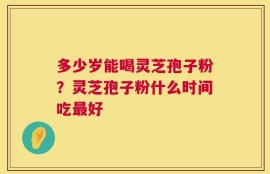 多少岁能喝灵芝孢子粉？灵芝孢子粉什么时间吃最好
