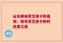 山东聊城灵芝孢子粉基地：探寻灵芝孢子粉的优质之源