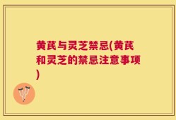 黄芪与灵芝禁忌(黄芪和灵芝的禁忌注意事项)