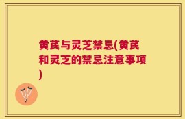 黄芪与灵芝禁忌(黄芪和灵芝的禁忌注意事项)