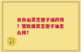 长白山灵芝孢子油药效？慧致源灵芝孢子油怎么样？