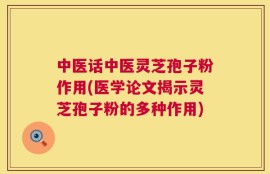 中医话中医灵芝孢子粉作用(医学论文揭示灵芝孢子粉的多种作用)