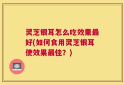 灵芝银耳怎么吃效果最好(如何食用灵芝银耳使效果最佳？)