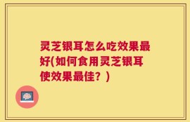 灵芝银耳怎么吃效果最好(如何食用灵芝银耳使效果最佳？)