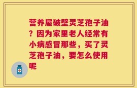 营养屋破壁灵芝孢子油？因为家里老人经常有小病感冒那些，买了灵芝孢子油，要怎么使用呢