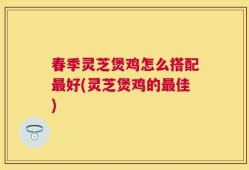 春季灵芝煲鸡怎么搭配最好(灵芝煲鸡的最佳)