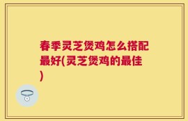 春季灵芝煲鸡怎么搭配最好(灵芝煲鸡的最佳)