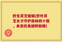 野生灵芝姐姐(野外灵芝女子守护森林四十载，身态优美披荆斩棘)