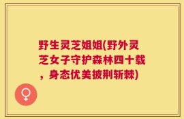 野生灵芝姐姐(野外灵芝女子守护森林四十载，身态优美披荆斩棘)