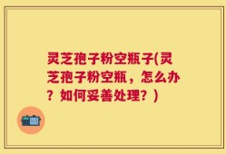 灵芝孢子粉空瓶子(灵芝孢子粉空瓶，怎么办？如何妥善处理？)