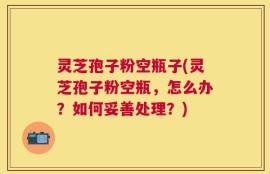 灵芝孢子粉空瓶子(灵芝孢子粉空瓶，怎么办？如何妥善处理？)