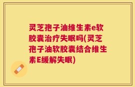 灵芝孢子油维生素e软胶囊治疗失眠吗(灵芝孢子油软胶囊结合维生素E缓解失眠)