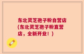东北灵芝孢子粉自营店(东北灵芝孢子粉直营店，全新开业！)