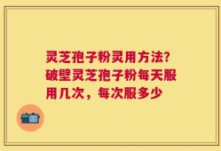 灵芝孢子粉灵用方法？破壁灵芝孢子粉每天服用几次，每次服多少
