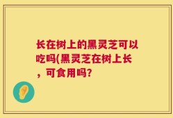 长在树上的黑灵芝可以吃吗(黑灵芝在树上长，可食用吗？
