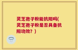 灵芝孢子粉能抗阳吗(灵芝孢子粉是否具备抗阳功效？)