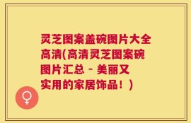 灵芝图案盖碗图片大全高清(高清灵芝图案碗图片汇总 - 美丽又实用的家居饰品！)