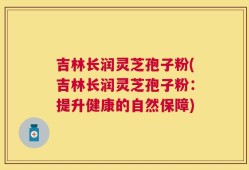 吉林长润灵芝孢子粉(吉林长润灵芝孢子粉：提升健康的自然保障)