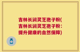 吉林长润灵芝孢子粉(吉林长润灵芝孢子粉：提升健康的自然保障)