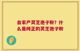 自家产灵芝孢子粉？什么是纯正的灵芝孢子粉