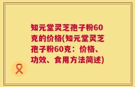 知元堂灵芝孢子粉60克的价格(知元堂灵芝孢子粉60克：价格、功效、食用方法简述)