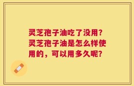 灵芝孢子油吃了没用？灵芝孢子油是怎么样使用的，可以用多久呢？