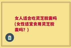 女人适合吃灵芝胶囊吗(女性适宜食用灵芝胶囊吗？)