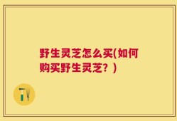 野生灵芝怎么买(如何购买野生灵芝？)