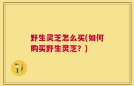 野生灵芝怎么买(如何购买野生灵芝？)