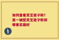 如何查看灵芝孢子粉？紫一破壁灵芝孢子粉到哪里买最好
