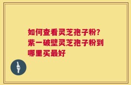 如何查看灵芝孢子粉？紫一破壁灵芝孢子粉到哪里买最好