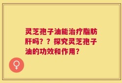 灵芝孢子油能治疗脂肪肝吗？？探究灵芝孢子油的功效和作用？