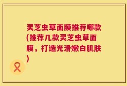 灵芝虫草面膜推荐哪款(推荐几款灵芝虫草面膜，打造光滑嫩白肌肤)