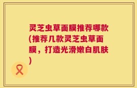 灵芝虫草面膜推荐哪款(推荐几款灵芝虫草面膜，打造光滑嫩白肌肤)