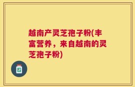 越南产灵芝孢子粉(丰富营养，来自越南的灵芝孢子粉)