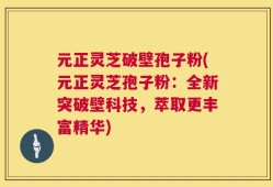 元正灵芝破壁孢子粉(元正灵芝孢子粉：全新突破壁科技，萃取更丰富精华)