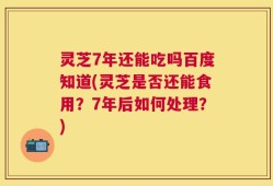 灵芝7年还能吃吗百度知道(灵芝是否还能食用？7年后如何处理？)