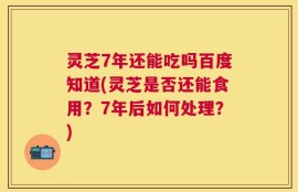 灵芝7年还能吃吗百度知道(灵芝是否还能食用？7年后如何处理？)