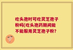 吃头孢时可吃灵芝孢子粉吗(吃头孢药期间能不能服用灵芝孢子粉？