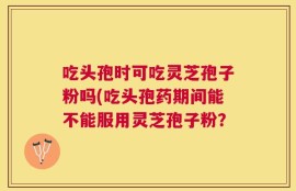 吃头孢时可吃灵芝孢子粉吗(吃头孢药期间能不能服用灵芝孢子粉？