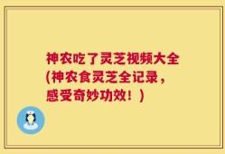 神农吃了灵芝视频大全(神农食灵芝全记录，感受奇妙功效！)