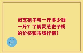 灵芝孢子粉一斤多少钱一斤？了解灵芝孢子粉的价格和市场行情？