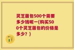 灵芝菌包500个需要多少钱呢一(购买500个灵芝菌包的价格是多少？)