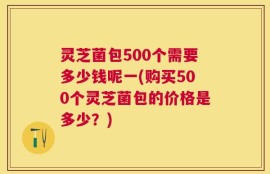 灵芝菌包500个需要多少钱呢一(购买500个灵芝菌包的价格是多少？)