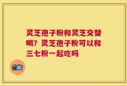 灵芝孢子粉和灵芝交替喝？灵芝孢子粉可以和三七粉一起吃吗